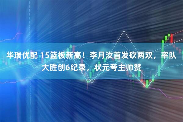 华瑞优配 15篮板新高！李月汝首发砍两双，率队大胜创6纪录，状元夸主帅赞