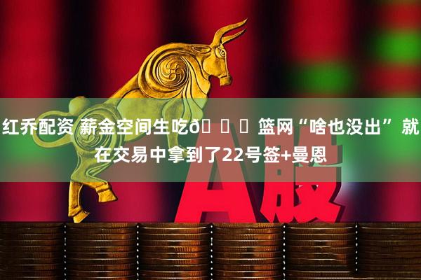 红乔配资 薪金空间生吃👀篮网“啥也没出” 就在交易中拿到了22号签+曼恩