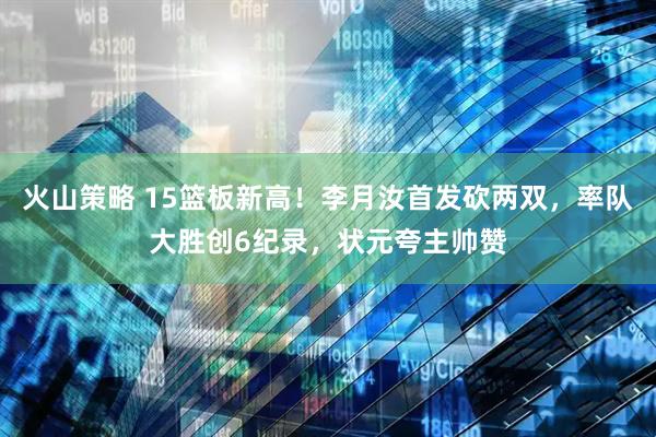 火山策略 15篮板新高！李月汝首发砍两双，率队大胜创6纪录，状元夸主帅赞