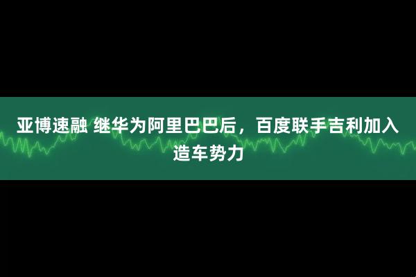 亚博速融 继华为阿里巴巴后，百度联手吉利加入造车势力