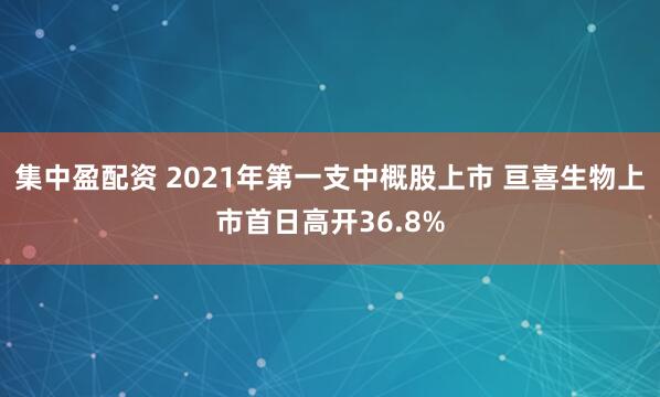 集中盈配资 2021年第一支中概股上市 亘喜生物上市首日高开36.8%