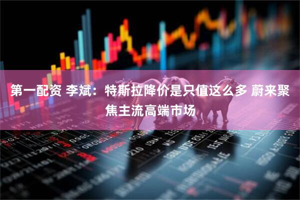 第一配资 李斌：特斯拉降价是只值这么多 蔚来聚焦主流高端市场