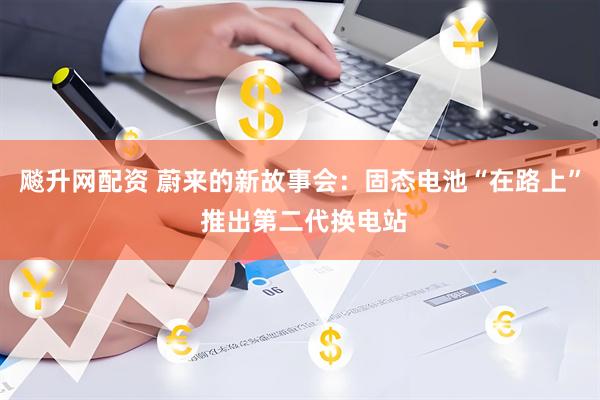 飚升网配资 蔚来的新故事会：固态电池“在路上” 推出第二代换电站