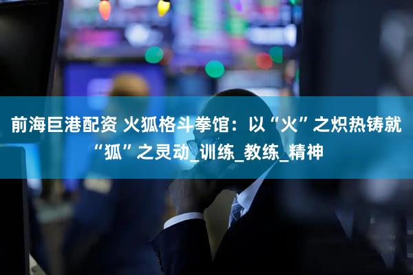 前海巨港配资 火狐格斗拳馆：以“火”之炽热铸就“狐”之灵动_训练_教练_精神