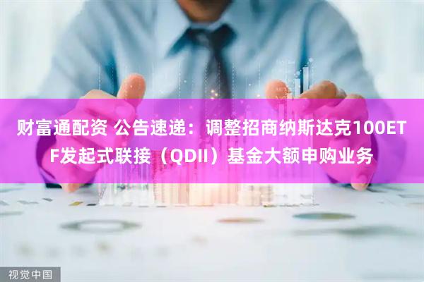 财富通配资 公告速递：调整招商纳斯达克100ETF发起式联接（QDII）基金大额申购业务