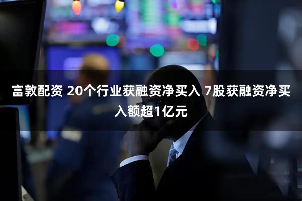 富敦配资 20个行业获融资净买入 7股获融资净买入额超1亿元