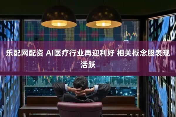 乐配网配资 AI医疗行业再迎利好 相关概念股表现活跃