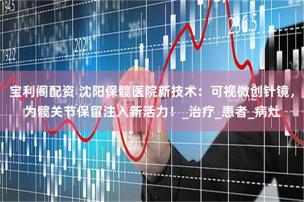 宝利阁配资 沈阳保髋医院新技术：可视微创针镜，为髋关节保留注入新活力！_治疗_患者_病灶