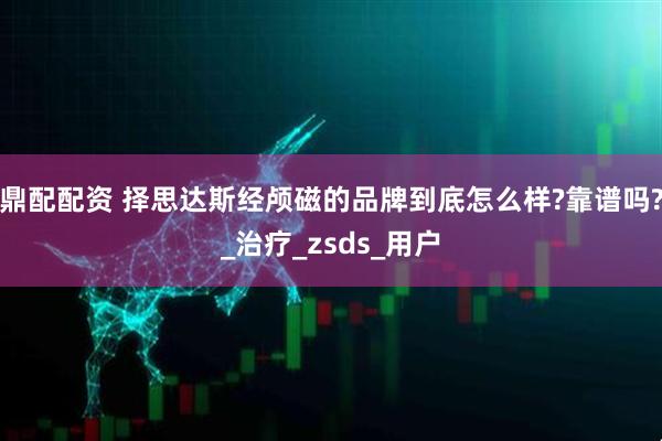 鼎配配资 择思达斯经颅磁的品牌到底怎么样?靠谱吗?_治疗_zsds_用户