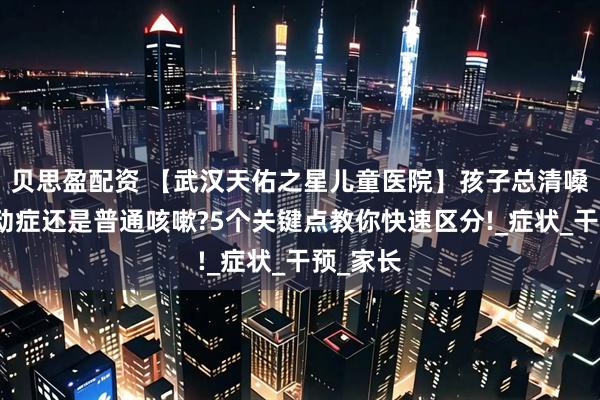 贝思盈配资 【武汉天佑之星儿童医院】孩子总清嗓子是抽动症还是普通咳嗽?5个关键点教你快速区分!_症状_干预_家长