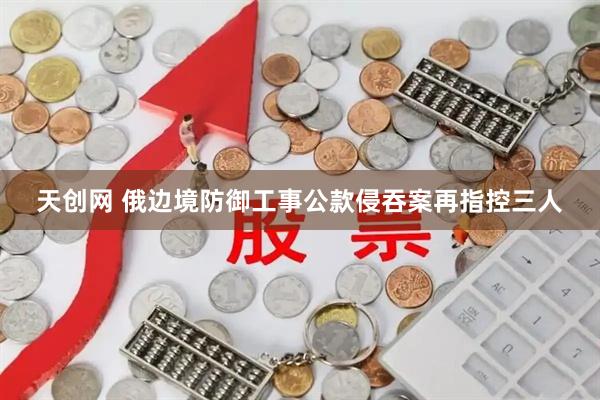 天创网 俄边境防御工事公款侵吞案再指控三人