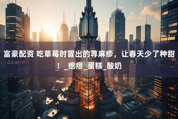 富豪配资 吃草莓时冒出的荨麻疹，让春天少了种甜！_疙瘩_蛋糕_酸奶