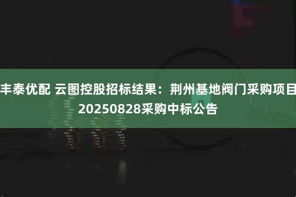 丰泰优配 云图控股招标结果：荆州基地阀门采购项目20250828采购中标公告