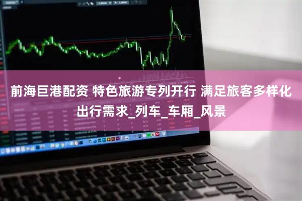 前海巨港配资 特色旅游专列开行 满足旅客多样化出行需求_列车_车厢_风景