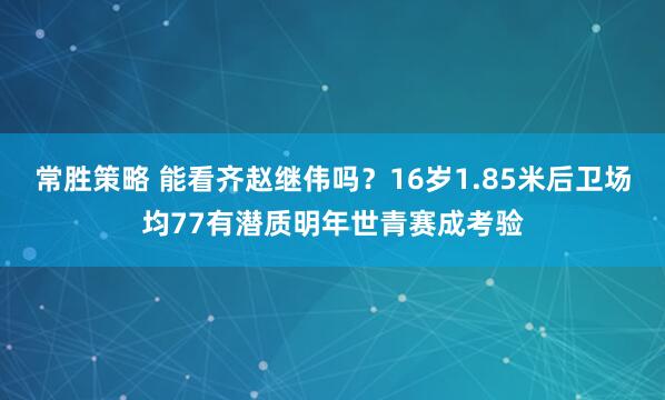 常胜策略 能看齐赵继伟吗？16岁1.85米后卫场均77有潜质明年世青赛成考验