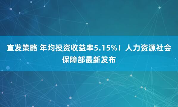 宣发策略 年均投资收益率5.15%！人力资源社会保障部最新发布