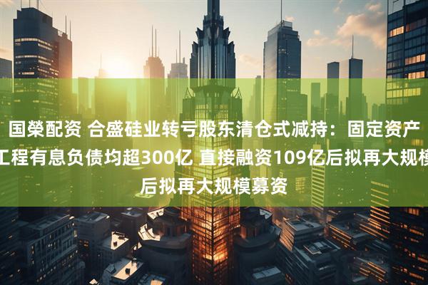 国榮配资 合盛硅业转亏股东清仓式减持：固定资产在建工程有息负债均超300亿 直接融资109亿后拟再大规模募资