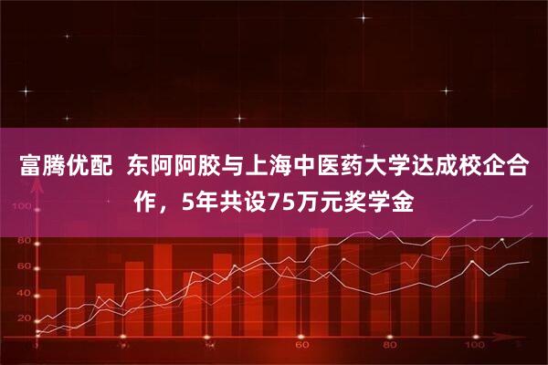 富腾优配  东阿阿胶与上海中医药大学达成校企合作，5年共设75万元奖学金