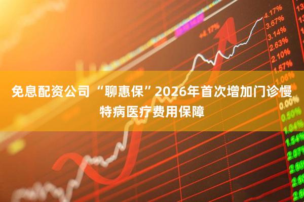 免息配资公司 “聊惠保”2026年首次增加门诊慢特病医疗费用保障