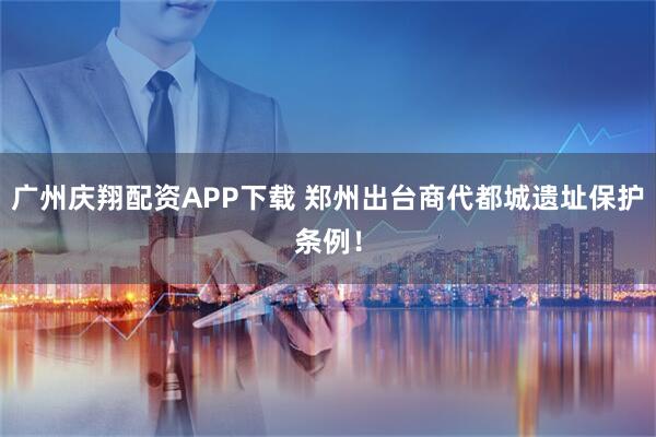 广州庆翔配资APP下载 郑州出台商代都城遗址保护条例！