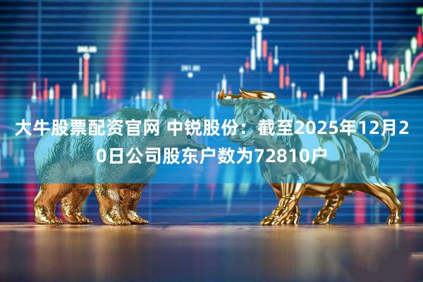 大牛股票配资官网 中锐股份：截至2025年12月20日公司股东户数为72810户