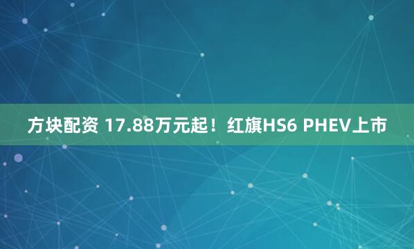 方块配资 17.88万元起！红旗HS6 PHEV上市