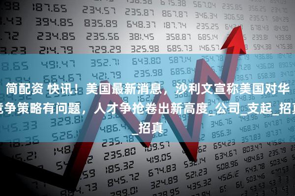 简配资 快讯！美国最新消息，沙利文宣称美国对华竞争策略有问题，人才争抢卷出新高度_公司_支起_招真