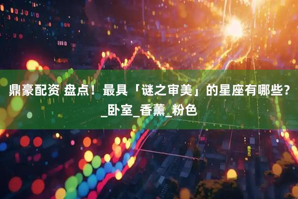 鼎豪配资 盘点！最具「谜之审美」的星座有哪些？_卧室_香薰_粉色