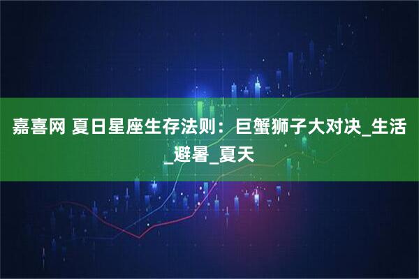 嘉喜网 夏日星座生存法则：巨蟹狮子大对决_生活_避暑_夏天