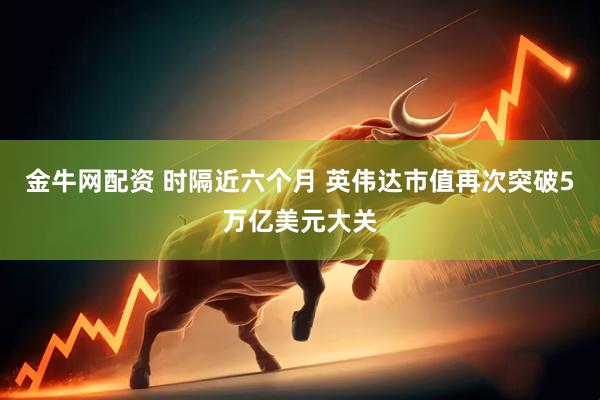 金牛网配资 时隔近六个月 英伟达市值再次突破5万亿美元大关